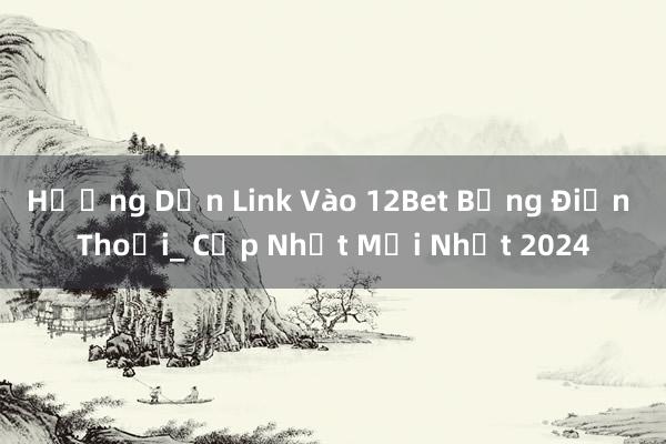 Hướng Dẫn Link Vào 12Bet Bằng Điện Thoại_ Cập Nhật Mới Nhất 2024