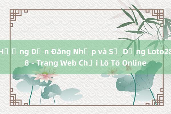 Hướng Dẫn Đăng Nhập và Sử Dụng Loto288 - Trang Web Chơi Lô Tô Online