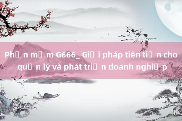 Phần mềm G666_ Giải pháp tiên tiến cho quản lý và phát triển doanh nghiệp