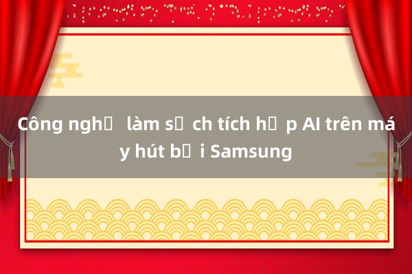 Công nghệ làm sạch tích hợp AI trên máy hút bụi Samsung