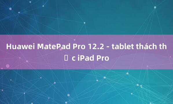 Huawei MatePad Pro 12.2 - tablet thách thức iPad Pro